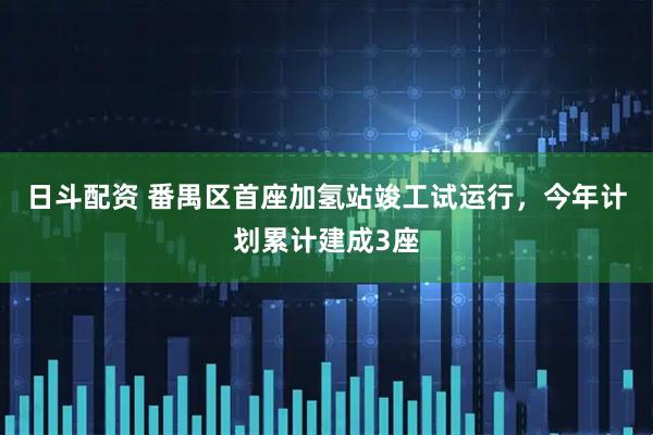日斗配资 番禺区首座加氢站竣工试运行,今年计划累计建成3座