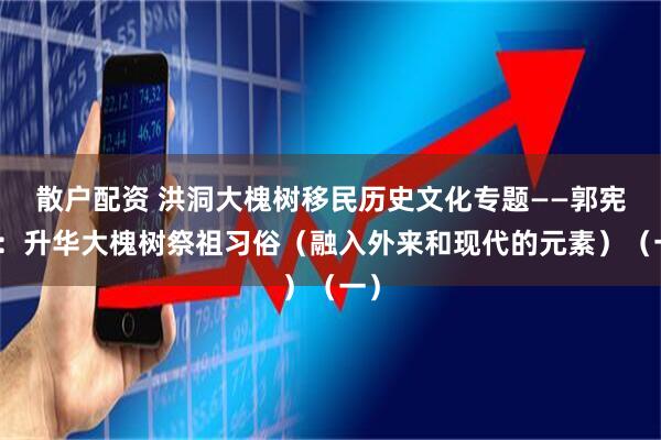 散户配资 洪洞大槐树移民历史文化专题——郭宪纲：升华大槐树祭祖习俗（融入外来和现代的元素）（一）