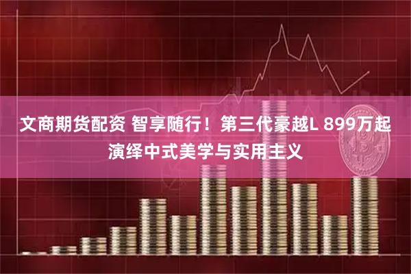 文商期货配资 智享随行！第三代豪越L 899万起演绎中式美学与实用主义