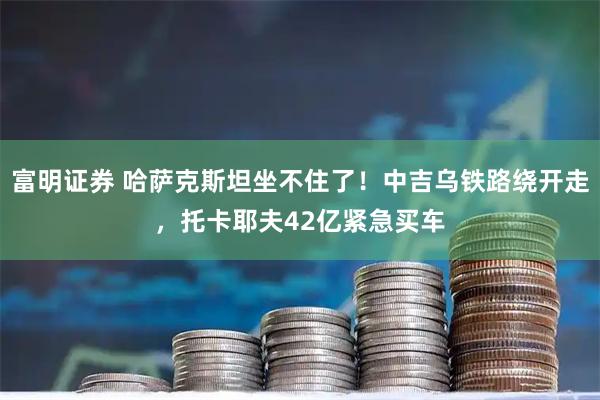 富明证券 哈萨克斯坦坐不住了！中吉乌铁路绕开走，托卡耶夫42亿紧急买车