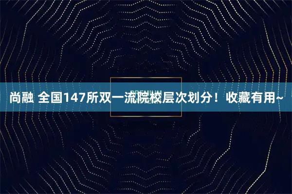 尚融 全国147所双一流院校层次划分！收藏有用~