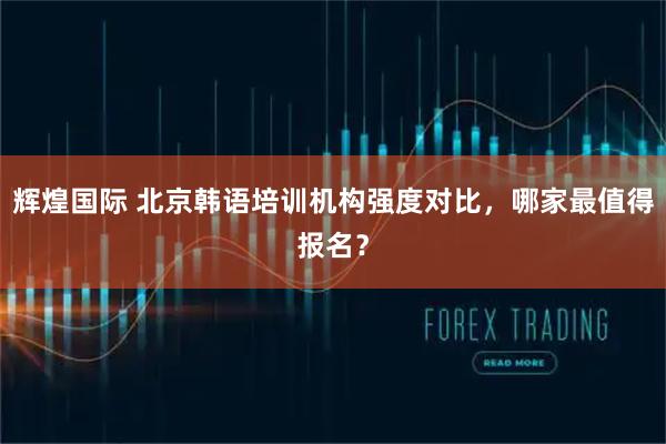 辉煌国际 北京韩语培训机构强度对比，哪家最值得报名？