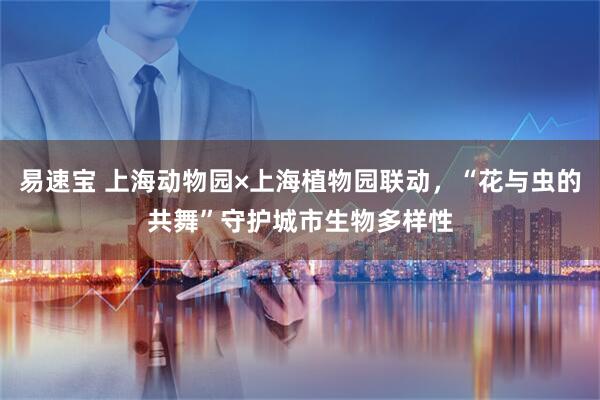 易速宝 上海动物园×上海植物园联动,“花与虫的共舞”守护城市生物多样性