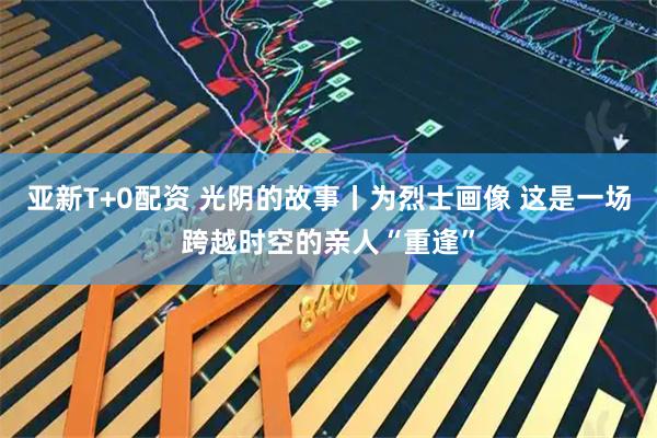 亚新T+0配资 光阴的故事丨为烈士画像 这是一场跨越时空的亲人“重逢”