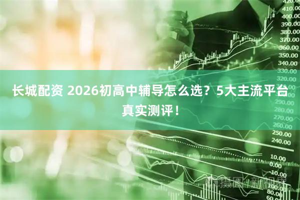 长城配资 2026初高中辅导怎么选？5大主流平台真实测评！